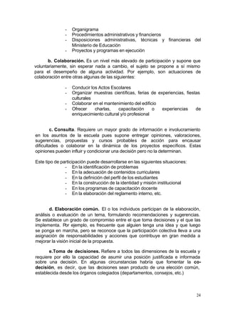 -   Organigrama
               -   Procedimientos administrativos y financieros
               -   Disposiciones administrativas, técnicas y financieras del
                   Ministerio de Educación
               -   Proyectos y programas en ejecución

       b. Colaboración. Es un nivel más elevado de participación y supone que
voluntariamente, sin esperar nada a cambio, el sujeto se propone a sí mismo
para el desempeño de alguna actividad. Por ejemplo, son actuaciones de
colaboración entre otras algunas de las siguientes:

               -   Conducir los Actos Escolares
               -   Organizar muestras científicas, ferias de experiencias, fiestas
                   culturales
               -   Colaborar en el mantenimiento del edificio
               -   Ofrecer    charlas,    capacitación      o  experiencias     de
                   enriquecimiento cultural y/o profesional


        c. Consulta. Requiere un mayor grado de información e involucramiento
en los asuntos de la escuela pues supone entregar opiniones, valoraciones,
sugerencias, propuestas y cursos probables de acción para encausar
dificultades o colaborar en la dinámica de los proyectos específicos. Estas
opiniones pueden influir y condicionar una decisión pero no la determinan.

Este tipo de participación puede desarrollarse en las siguientes situaciones:
               - En la identificación de problemas
               - En la adecuación de contenidos curriculares
               - En la definición del perfil de los estudiantes
               - En la construcción de la identidad y misión institucional
               - En los programas de capacitación docente
               - En la elaboración del reglamento interno, etc.


       d. Elaboración común. El o los individuos participan de la elaboración,
análisis o evaluación de un tema, formulando recomendaciones y sugerencias.
Se establece un grado de compromiso entre el que toma decisiones y el que las
implementa. Por ejemplo, es frecuente que alguien tenga una idea y que luego
se ponga en marcha, pero se reconoce que la participación colectiva lleva a una
asignación de responsabilidades y acciones que contribuye en gran medida a
mejorar la visión inicial de la propuesta.

       e.Toma de decisiones. Refiere a todos las dimensiones de la escuela y
requiere por ello la capacidad de asumir una posición justificada e informada
sobre una decisión. En algunas circunstancias habría que fomentar la co-
decisión, es decir, que las decisiones sean producto de una elección común,
establecida desde los órganos colegiados (departamentos, consejos, etc.)



                                                                                24
 