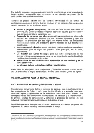 Por todo lo expuesto, es necesario reconocer la importancia de crear espacios de
involucramiento responsable que conduzcan a un ejercicio progresivo de la
participación, en sus diferentes niveles.

También es preciso advertir que los cambios introducidos en las formas de
participación conducen a generar buenas prácticas en las escuelas, las que pueden
ser representadas por los siguientes rasgos:

     •     Visión y proyecto compartido, se trata de una escuela que tiene un
           proyecto, una visión que todos comparten acerca de aquello que desea ser y
           que, por tanto, constituye su razón de ser.
     •     Presencia de personas con altas expectativas respecto de su labor en la
           escuela: los profesores esperan que sus alumnos aprendan y que sus
           colegas se preocupen por ese logro, del mismo modo, los estudiantes
           reconocen que existe una expectativa positiva respecto de sus desempeños
           académicos.
     •     Una comunidad educativa cuyos miembros realizan acciones concretas e
           identificables para el logro del proyecto pues participan, en su nivel,
           activamente.
     •     Un director que ejerce liderazgo, pero que sabe acompañarse de los
           aportes críticos que provienen de parte de los docentes lo que facilita el flujo
           de diferentes niveles de participación.
     •     Focalización de las acciones en el aprendizaje de los alumnos y en la
           tarea del docente.
     •     Un clima de trabajo y vínculos estables y equilibrados.

Ahora bien, en este punto cabe preguntarse: ¿Todas las escuelas pueden asumir
una GE enfocada a la mejora de la calidad? Y si ello fuese posible, ¿cómo se logra?


VIII. HERRAMIENTAS PARA LA GESTIÓN EDUCATIVA


VIII.1. Planificación del cambio y monitoreo de la acción

Consideramos conveniente definir el concepto de cambio, para                                                lo cual recurrimos a
las explicaciones de Fullan (1992), quien ha identificado a la                                               escuela como una
institución agente y generadora de la innovación. Para este                                                  autor existen dos
conceptos claves para comprender la innovación: la adopción                                                 y la “implantación” 8.
El primero enfatiza la comprensión y adhesión a procesos                                                    de cambio de tipo
individual, mientras la implantación requiere de la acción grupal.

De allí la importancia de captar que el cambio requiere de lo colectivo ya que de ello
dependerá su éxito o fracaso y su continuidad en el tiempo.



8
  Implantación no es igual a implementación. Se implementa un programa o proyecto desde los niveles superiores del sistema, mientras que
este mismo proyecto se reconoce como “implantado” cuando hace parte de la cultura institucional. En la implementación las personas
adoptan el cambio a nivel individual, en la implantación, en cambio, se hace propio el discurso y el hacer para el cambio en todo el ámbito de
la escuela.
                                                                                                                                          25
 