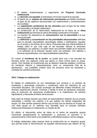 c. El diseño, implementación y seguimiento del Proyecto Curricular
      Institucional.
   d. La atención a la equidad, la diversidad y la función social de la escuela.
   e. El diseño de un sistema de información permanente que facilite monitorear
      el logro de los objetivos educacionales con sostenimiento y acrecentamiento
      de la calidad.
   f. La capacitación profesional de los docentes para el logro de las metas
      educacionales y el trabajo colaborativo.
   g. La construcción de la visión-misión institucional en el marco de un clima
      institucional que favorece la cultura del trabajo constructivo e innovador.
   h. La creación de dispositivos de comunicación con la comunidad a la que
      sirve la escuela.
   i. La definición y concentración en las prioridades educacionales definidas
      para la escuela: educabilidad, aprendizajes válidos y significativos, equidad
      en el acceso a los bienes de la cultura. Propuesta ésta que intenta enfatizar el
      trabajo sobre lo que más urge en las escuelas: reforzar la dimensión
      pedagógica, los saberes y el saber hacer que permiten hablar de la docencia
      y en particular de la dirección escolar como una profesión. Con saberes y
      técnicas especializados, con responsabilidades específicas.

En cuanto al monitoreo de la acción, se puede decir que a las escuelas les
favorece recibir una vigilancia crítica que ejerza un cierto control sobre su propia
acción. Pero también es fundamental que se elaboren sistemas estables y continuos
de monitoreo internos y autoevaluaciones como un componente más de la
planificación, que posibiliten analizar tanto los procesos como los resultados y
constatar los cambios producidos.


VIII.2. Trabajo en colaboración

El trabajo en colaboración es una metodología que conduce a un proceso de
enseñanza y aprendizaje productivo y constructivo entre los miembros de una
comunidad educativa, aún cuando provengan de diferentes niveles formativos, con
diversas experiencias previas. Favorece y facilita la toma de decisiones conjuntas
para la resolución de situaciones problemáticas y la implantación de cambios
significativos y relevantes al interior de la escuela.

Esta clase de trabajo requiere que todos se responsabilicen respecto de sus propias
actividades y también con relación a la que realizan los demás integrantes del
equipo. En este sentido podemos afirmar que el éxito que se alcanza en el logro de
una meta grupal es un estímulo muy favorable para un proceso formativo
institucional interesado en implementar un modelo de GE.

En efecto, el intercambio activo de ideas en el centro de pequeños grupos
incrementa paulatinamente la participación y promueve la asunción o el
posicionamiento crítico frente a los problemas y dificultades propias o de los colegas.

El trabajo colaborativo debe avanzar hacia la construcción de un consenso grupal
que permita evitar la discriminación de aquellas intervenciones que difieren de las
                                                                                    27
 