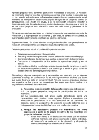 hipótesis propias y que, por tanto, podrían ser rechazadas o excluidas. Al respecto,
es importante observar que las concepciones previas o las teorías y creencias que
no han sido lo suficientemente reflexionadas o concientizadas pueden atentar en el
momento de incorporar el saber individual para el logro de un proyecto común. En
consecuencia, será misión del grupo, o de la conducción educativa, detectar el
desarrollo potencial de cada docente o equipo de docentes, de modo que a partir de
allí se pueda propiciar una interacción cada vez más activa y pertinente al fin
propuesto.

El trabajo en colaboración tiene un objetivo fundamental que consiste en evitar la
reiteración y la superposición de acciones y por ende, la pérdida de esfuerzos, lo
cual impactará positivamente en el logro de objetivos comunes.

Supone dos fases. En primer término, la asignación de roles, que generalmente se
realiza en forma espontánea y en segundo lugar, la asignación de tareas.

Desde la perspectiva social, la colaboración permite también:

   • Establecer nuevos vínculos interpersonales.
   • Percibir y valorar las capacidades propias y las de los miembros del equipo.
   • Comprobar el grado de claridad que asiste a la transmisión de los mensajes.
   • Comprobar la comprensión de los estilos de aprendizaje propio y de los
     demás.
   • Intercambiar métodos y materiales académicos de interés para todos creando
     un espacio de experiencia común que contribuya a sentir al grupo como un
     espacio eficiente para la proyección personal.

Sin embargo algunas investigaciones y experiencias han mostrado que en algunas
ocasiones el trabajo en colaboración no es más significativo ni eficiente que aquel
que puede llevarse a cabo en forma individual. Por esta razón es importante plantear
tres aspectos de los grupos: su composición, las tareas que deben realizar y el
seguimiento o monitoreo de lo realizado.

          a. Respecto a la conformación del grupo la experiencia indica que:
           a.1 Los grupos pequeños aseguran la participación de todos los
          miembros.
          a.2 La heterogeneidad del grupo puede considerarse como una
          característica tanto positiva como negativa. Refiere a caracteres que
          involucran la personalidad y la vida emocional de las personas. No
          obstante, desde la perspectiva del producto deseado sabemos que la
          heterogeneidad puede también favorecer una producción creativa.

          b. Aunque las actividades puedan ser distribuidas en forma
             espontánea a partir de la propia iniciativa de los miembros del
             grupo de trabajo es preciso:
                 - Estar muy atento a la distribución de tareas que se realizan
                    entre los miembros del grupo observando el aporte individual,
                    el desempeño de cada uno en la interacción y el grado de
                    contribución al logro de una solución en común.

                                                                                 28
 