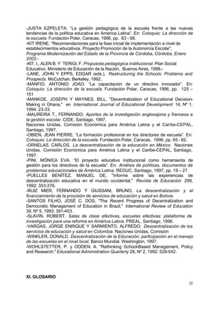 -JUSTA EZPELETA. “La gestión pedagógica de la escuela frente a las nuevas
tendencias de la política educativa en América Latina”. En: Coloquio: La dirección de
la escuela. Fundación Polar, Caracas, 1996, pp. 83 - 98.
-KIT IRENE, “Recomendaciones para la fase inicial de implementación a nivel de
establecimientos educativos. Proyecto Promoción de la Autonomía Escolar”,
Programa Modernización del Estado de la Provincia de Córdoba, Córdoba, Enero
2002.-
-KIT, I., ALEN B. Y TERIGI, F. Propuesta pedagógica institucional. Plan Social
Educativo. Ministerio de Educación de la Nación, Buenos Aires, 1998.-
-LANE, JOHN Y EPPS, EDGAR (eds.), Restructuring the Schools: Problems and
Prospects. McCutchan, Berkeley, 1992.
-MANFIO, ANTONIO JOAO. “La capacitación de un directivo innovador”. En:
Coloquio: La dirección de la escuela. Fundación Polar, Caracas, 1996, pp. 125 –
151
-MANKOE, JOSEPH Y MAYNES, BILL, "Decentralization of Educational Decision-
Making in Ghana," en International Journal of Educational Development 14, Nº 1,
1994: 23-33.
-MAUREIRA T., FERNANDO. Aportes de la investigación anglosajona y francesa a
la gestión escolar. CIDE, Santiago, 1997.
Naciones Unidas, Comisión Económica para América Latina y el Caribe-CEPAL,
Santiago, 1997.
-OBIEN, JEAN PIERRE. “La formación profesional en los directores de escuela”. En:
Coloquio: La dirección de la escuela. Fundación Polar, Caracas, 1996, pp. 65 - 82.
-ORNELAS, CARLOS, La descentralización de la educación en México. Naciones
Unidas, Comisión Económica para América Latina y el Caribe-CEPAL, Santiago,
1997.
-PINI, MÓNICA EVA. “El proyecto educativo institucional como herramienta de
gestión para los directivos de la escuela”. En: Análisis de políticas, documentos de
problemas educacionales de América Latina. REDUC, Santiago, 1997, pp. 19 – 27.
-PUELLES BENÍTEZ, MANUEL DE, "Informe sobre las experiencias de
descentralización educativa en el mundo occidental," Revista de Educación 299,
1992: 353-376.
-RUIZ MIER, FERNANDO Y GIUSSANI, BRUNO, La descentralización y el
financiamiento de la provisión de servicios de educación y salud en Bolivia.
-SANTOS FILHO, JOSÉ C. DOS, "The Recent Progress of Decentralization and
Democratic Management of Education in Brazil," International Review of Education
39, Nº 5, 1993: 391-403.
-SLAVIN, ROBERT. Salas de clase efectivas, escuelas efectivas: plataforma de
investigación para una reforma en América Latina. PREAL, Santiago, 1996.
-VARGAS, JORGE ENRIQUE Y SARMIENTO, ALFREDO, Descentralización de los
servicios de educación y salud en Colombia. Naciones Unidas, Comisión
-WINKLER, DONALD. Descentralización de la Educación: participación en el manejo
de las escuelas en el nivel local. Banco Mundial, Washington, 1997.
-WOHLSTETTER, P. y ODDEN, A. "Rethinking School-Based Management, Policy
and Research," Educational Administration Quarterly 28, Nº 2, 1992: 529-542.




XI. GLOSARIO
                                                                                  32
 