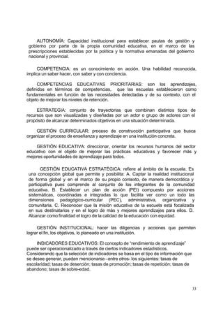 AUTONOMÍA: Capacidad institucional para establecer pautas de gestión y
gobierno por parte de la propia comunidad educativa, en el marco de las
prescripciones establecidas por la política y la normativa emanadas del gobierno
nacional y provincial.

     COMPETENCIA: es un conocimiento en acción. Una habilidad reconocida,
implica un saber hacer, con saber y con conciencia.

      COMPETENCIAS EDUCATIVAS PRIORITARIAS: son los aprendizajes,
definidos en términos de competencias, que las escuelas establecieron como
fundamentales en función de las necesidades detectadas y de su contexto, con el
objeto de mejorar los niveles de retención.

     ESTRATEGIA: conjunto de trayectorias que combinan distintos tipos de
recursos que son visualizadas y diseñadas por un actor o grupo de actores con el
propósito de alcanzar determinados objetivos en una situación determinada.

     GESTIÓN CURRICULAR: proceso de construcción participativa que busca
organizar el proceso de enseñanza y aprendizaje en una institución concreta.

    GESTIÓN EDUCATIVA: direccionar, orientar los recursos humanos del sector
educativo con el objeto de mejorar las prácticas educativas y favorecer más y
mejores oportunidades de aprendizaje para todos.

       GESTIÓN EDUCATIVA ESTRATÉGICA: refiere al ámbito de la escuela. Es
una concepción global que permite y posibilita: A. Captar la realidad institucional
de forma global y en el marco de su propio contexto, de manera democrática y
participativa pues comprende al conjunto de los integrantes de la comunidad
educativa. B. Establecer un plan de acción (PEI) compuesto por acciones
sistemáticas, coordinadas e integradas lo que facilita ver como un todo las
dimensiones pedagógico-curricular (PEC), administrativa, organizativa y
comunitaria. C. Reconocer que la misión educativa de la escuela está focalizada
en sus destinatarios y en el logro de más y mejores aprendizajes para ellos. D.
Alcanzar como finalidad el logro de la calidad de la educación con equidad.

     GESTIÓN INSTITUCIONAL: hacer las diligencias y acciones que permiten
lograr el fin, los objetivos, lo planeado en una institución.

     INDICADORES EDUCATIVOS: El concepto de “rendimiento de aprendizaje”
puede ser operacionalizado a través de ciertos indicadores estadísticos.
Considerando que la selección de indicadores se basa en el tipo de información que
se desee generar, pueden mencionarse –entre otros- los siguientes: tasas de
escolaridad; tasas de deserción; tasas de promoción; tasas de repetición; tasas de
abandono; tasas de sobre-edad.



                                                                                     33
 
