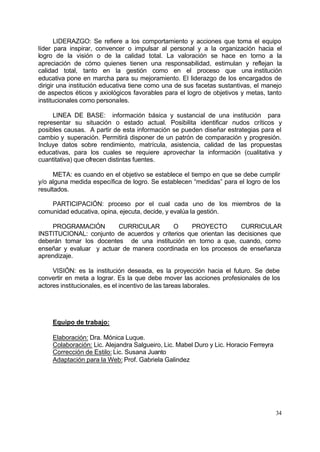 LIDERAZGO: Se refiere a los comportamiento y acciones que toma el equipo
líder para inspirar, convencer o impulsar al personal y a la organización hacia el
logro de la visión o de la calidad total. La valoración se hace en torno a la
apreciación de cómo quienes tienen una responsabilidad, estimulan y reflejan la
calidad total, tanto en la gestión como en el proceso que una institución
educativa pone en marcha para su mejoramiento. El liderazgo de los encargados de
dirigir una institución educativa tiene como una de sus facetas sustantivas, el manejo
de aspectos éticos y axiológicos favorables para el logro de objetivos y metas, tanto
institucionales como personales.

     LINEA DE BASE: información básica y sustancial de una institución para
representar su situación o estado actual. Posibilita identificar nudos críticos y
posibles causas. A partir de esta información se pueden diseñar estrategias para el
cambio y superación. Permitirá disponer de un patrón de comparación y progresión.
Incluye datos sobre rendimiento, matrícula, asistencia, calidad de las propuestas
educativas, para los cuales se requiere aprovechar la información (cualitativa y
cuantitativa) que ofrecen distintas fuentes.

      META: es cuando en el objetivo se establece el tiempo en que se debe cumplir
y/o alguna medida específica de logro. Se establecen “medidas” para el logro de los
resultados.

    PARTICIPACIÓN: proceso por el cual cada uno de los miembros de la
comunidad educativa, opina, ejecuta, decide, y evalúa la gestión.

    PROGRAMACIÓN         CURRICULAR        O     PROYECTO         CURRICULAR
INSTITUCIONAL: conjunto de acuerdos y criterios que orientan las decisiones que
deberán tomar los docentes de una institución en torno a que, cuando, como
enseñar y evaluar y actuar de manera coordinada en los procesos de enseñanza
aprendizaje.

     VISIÓN: es la institución deseada, es la proyección hacia el futuro. Se debe
convertir en meta a lograr. Es la que debe mover las acciones profesionales de los
actores institucionales, es el incentivo de las tareas laborales.




     Equipo de trabajo:

     Elaboración: Dra. Mónica Luque.
     Colaboración: Lic. Alejandra Salgueiro, Lic. Mabel Duro y Lic. Horacio Ferreyra
     Corrección de Estilo: Lic. Susana Juanto
     Adaptación para la Web: Prof. Gabriela Galindez




                                                                                       34
 