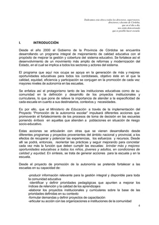 Dedicamos esta obra a todos los directores, supervisores,
                                                                      directores y docente de Córdoba,
                                                                                     que en el día a día,
                                                                                nos están demostrando
                                                                          que es posible hacer escuela.




I.        INTRODUCCIÓN

Desde el año 2000 el Gobierno de la Provincia de Córdoba se encuentra
desarrollando un programa integral de mejoramiento de calidad educativa con el
propósito de mejorar la gestión y cobertura del sistema educativo. Se fortalece así el
desenvolvimiento de un movimiento más amplio de reformas y modernización del
Estado, en el cual se implica a todos los sectores y actores del sistema.

El programa que aquí nos ocupa se apoya en la generación de más y mejores
oportunidades educativas para todos los cordobeses, objetivo éste en el que la
calidad, equidad, eficiencia y participación se conjugan en la promoción de cada vez
mayores niveles de autonomía en las escuelas.

Se enfatiza así el protagonismo tanto de las instituciones educativas como de su
comunidad en la definición y desarrollo de los proyectos institucionales y
curriculares, lo que pone de relieve la importancia de atender a la especificidad de
cada escuela en cuanto a sus destinatarios, contextos y necesidades.

Es por ello, que el Ministerio de Educación a través de la implementación del
Proyecto “Promoción de la autonomía escolar” impulsará diferentes acciones que
promoverán el fortalecimiento de los procesos de toma de decisión en las escuelas
poniendo énfasis en aquellas que atienden a poblaciones en situación de riesgo
socio-educativo.

Estas acciones se articularán con otras que se vienen desarrollando desde
diferentes programas y proyectos provenientes del ámbito nacional y provincial, a los
efectos de recuperar y potenciar las experiencias, los esfuerzos y recursos. Desde
allí se podrá, entonces, reorientar las prácticas y seguir mejorando para concretar
cada vez más la función que deben cumplir las escuelas: brindar más y mejores
oportunidades educativas a todos los niños, jóvenes y adultos, en condiciones de
calidad y equidad. En síntesis, se trata de generar acciones para la escuela y en la
escuela.

Desde el proyecto de promoción de la autonomía se pretende fortalecer a las
escuelas en su capacidad de:

      -producir información relevante para la gestión integral y disponible para toda
      la comunidad educativa
       -identificar y definir prioridades pedagógicas que apunten a mejorar los
      índices de retención y la calidad de los aprendizajes
      -elaborar los proyectos institucionales y curriculares sobre la base de las
      prioridades definidas en su contexto
      -formular demandas y definir proyectos de capacitación
      -articular su acción con las organizaciones e instituciones de la comunidad
                                                                                                       4
 