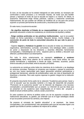Si bien, en las escuelas se ha estado trabajando en este sentido, es necesario dar
continuidad a estos procesos y un renovado impulso, de modo que sea factible
pensar y repensar el modo de que la escuela se mejore a sí misma. En efecto, la
autonomía institucional exige revisar prácticas, culturas y tradiciones construidas
históricamente, las que pueden ser difíciles de modificar de un día para otro porque
suponen un proceso permanente de construcción y reconstrucción colectiva.

En este marco, la autonomía escolar:

- No significa deslindar al Estado de su responsabilidad, ya que es su función
garantizar educación a todos los ciudadanos, en condiciones de equidad y calidad.

- Exige cambios profundos en las prácticas institucionales, que no se pueden
instalar en forma automática e inmediata. Requiere tiempo, mucho trabajo, y la
convicción de parte de toda la comunidad educativa de que vale la pena el
esfuerzo.

- Supone mejorar y fortalecer la gestión de la escuela en todas sus dimensiones:
organizativa, administrativa, curricular, comunitaria. Una estrategia válida y posible
es poner a disposición de los directores y docentes diferentes herramientas
conceptuales y metodológicas así como, espacios para su análisis y discusión que
afiancen y profesionalicen sus desempeños.

Por todo lo dicho anteriormente, es necesario establecer y sostener
compromisos, tanto hacia adentro de la institución como hacia afuera, los que
podrán formalizarse y explicitarse a través de actas, contratos, acuerdos, pactos
entre la escuela y la comunidad, entre la escuela y el Estado.

La autonomía se construye entre todos los miembros de la institución y se despliega
en acciones concretas. Participar en proyectos que impulsen y apoyen la autonomía
es una muy buena oportunidad para seguir generando prácticas participativas y
protagonizar decisiones, además de profesionalizar cada vez más el desempeño de
directores y docentes. Pero esto supone repensar la gestión integral de la institución
educativa.

El presente documento forma parte de la colección “Cuadernos para pensar, hacer y
vivir la escuela” que las escuelas recibirán a lo largo del desarrollo del proyecto
“Promoción de la autonomía escolar” con la intención de integrase a los recursos
conceptuales y procedimentales que ya poseen. La intención es que las ideas que
se presentan en los cuadernos sean resignificadas en el marco del proyecto y
desde el actual contexto político, cultural, social y económico.

En este cuaderno se retoma el análisis sobre uno de los aspectos cruciales de las
instituciones educativas, su gestión, por entender que es el lugar estratégico desde
el que se pueden promover los cambios y las mejoras.

Se propone el concepto de “gestión educativa” y se expresan            las bases
conceptuales y los procedimientos más apropiados para que las escuelas logren una
gestión que facilite el cambio cualitativo de mejora de la calidad.
                                                                                    5
 