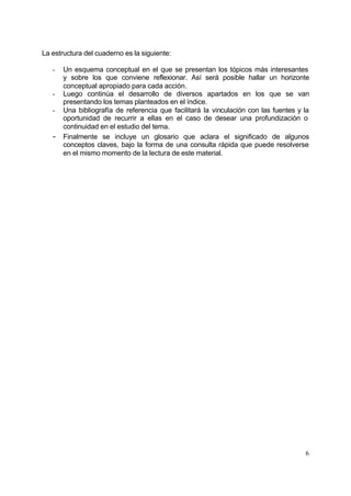 La estructura del cuaderno es la siguiente:

   -   Un esquema conceptual en el que se presentan los tópicos más interesantes
       y sobre los que conviene reflexionar. Así será posible hallar un horizonte
       conceptual apropiado para cada acción.
   -   Luego continúa el desarrollo de diversos apartados en los que se van
       presentando los temas planteados en el índice.
   -   Una bibliografía de referencia que facilitará la vinculación con las fuentes y la
       oportunidad de recurrir a ellas en el caso de desear una profundización o
       continuidad en el estudio del tema.
   -   Finalmente se incluye un glosario que aclara el significado de algunos
       conceptos claves, bajo la forma de una consulta rápida que puede resolverse
       en el mismo momento de la lectura de este material.




                                                                                      6
 