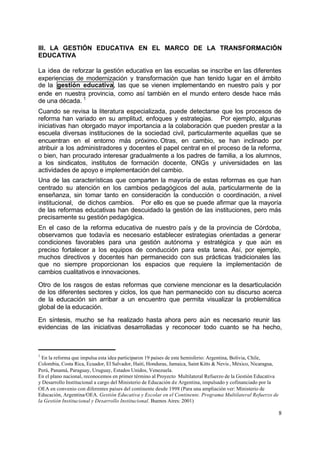 III. LA GESTIÓN EDUCATIVA EN EL MARCO DE LA TRANSFORMACIÓN
EDUCATIVA

La idea de reforzar la gestión educativa en las escuelas se inscribe en las diferentes
experiencias de modernización y transformación que han tenido lugar en el ámbito
de la gestión educativa, las que se vienen implementando en nuestro país y por
ende en nuestra provincia, como así también en el mundo entero desde hace más
de una década. 1
Cuando se revisa la literatura especializada, puede detectarse que los procesos de
reforma han variado en su amplitud, enfoques y estrategias. Por ejemplo, algunas
iniciativas han otorgado mayor importancia a la colaboración que pueden prestar a la
escuela diversas instituciones de la sociedad civil, particularmente aquellas que se
encuentran en el entorno más próximo. Otras, en cambio, se han inclinado por
atribuir a los administradores y docentes el papel central en el proceso de la reforma,
o bien, han procurado interesar gradualmente a los padres de familia, a los alumnos,
a los sindicatos, institutos de formación docente, ONGs y universidades en las
actividades de apoyo e implementación del cambio.
Una de las características que comparten la mayoría de estas reformas es que han
centrado su atención en los cambios pedagógicos del aula, particularmente de la
enseñanza, sin tomar tanto en consideración la conducción o coordinación, a nivel
institucional, de dichos cambios. Por ello es que se puede afirmar que la mayoría
de las reformas educativas han descuidado la gestión de las instituciones, pero más
precisamente su gestión pedagógica.
En el caso de la reforma educativa de nuestro país y de la provincia de Córdoba,
observamos que todavía es necesario establecer estrategias orientadas a generar
condiciones favorables para una gestión autónoma y estratégica y que aún es
preciso fortalecer a los equipos de conducción para esta tarea. Así, por ejemplo,
muchos directivos y docentes han permanecido con sus prácticas tradicionales las
que no siempre proporcionan los espacios que requiere la implementación de
cambios cualitativos e innovaciones.

Otro de los rasgos de estas reformas que conviene mencionar es la desarticulación
de los diferentes sectores y ciclos, los que han permanecido con su discurso acerca
de la educación sin arribar a un encuentro que permita visualizar la problemática
global de la educación.

En síntesis, mucho se ha realizado hasta ahora pero aún es necesario reunir las
evidencias de las iniciativas desarrolladas y reconocer todo cuanto se ha hecho,



1
  En la reforma que impulsa esta idea participaron 19 países de este hemisferio: Argentina, Bolivia, Chile,
Colombia, Costa Rica, Ecuador, El Salvador, Haití, Honduras, Jamaica, Saint Kitts & Nevis , México, Nicaragua,
Perú, Panamá, Paraguay, Uruguay, Estados Unidos, Venezuela.
En el plano nacional, reconocemos en primer término al Proyecto Multilateral Refuerzo de la Gestión Educativa
y Desarrollo Institucional a cargo del Ministerio de Educación de Argentina, impulsado y cofinanciado por la
OEA en convenio con diferentes países del continente desde 1998 (Para una ampliación ver: Ministerio de
Educación, Argentina/OEA. Gestión Educativa y Escolar en el Continente. Programa Multilateral Refuerzo de
la Gestión Institucional y Desarrollo Institucional. Buenos Aires: 2001)

                                                                                                                 8
 