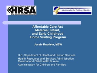 Affordable Care Act  Maternal, Infant,  and Early Childhood  Home Visiting Program Jessie Buerlein, MSW U.S. Department of Health and Human Services Health Resources and Services Administration, Maternal and Child Health Bureau Administration for Children and Families 
