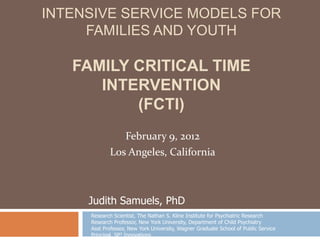 INTENSIVE SERVICE MODELS FOR
     FAMILIES AND YOUTH

   FAMILY CRITICAL TIME
      INTERVENTION
          (FCTI)
               February 9, 2012
            Los Angeles, California



     Judith Samuels, PhD
     Research Scientist, The Nathan S. Kline Institute for Psychiatric Research
     Research Professor, New York University, Department of Child Psychiatry
     Asst Professor, New York University, Wagner Graduate School of Public Service
     Principal, SP3 Innovations
 