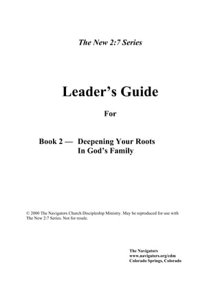 The New 2:7 Series




                   Leader’s Guide
                                         For


      Book 2 — Deepening Your Roots
               In God’s Family




© 2000 The Navigators Church Discipleship Ministry. May be reproduced for use with
The New 2:7 Series. Not for resale.




                                                       The Navigators
                                                       www.navigators.org/cdm
                                                       Colorado Springs, Colorado
 