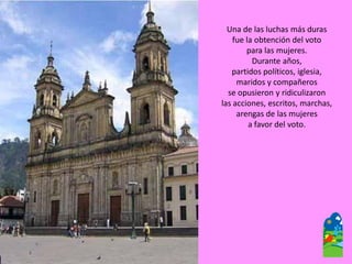 Una de las luchas más duras 
fue la obtención del voto 
para las mujeres. 
Durante años, 
partidos políticos, iglesia, 
maridos y compañeros 
se opusieron y ridiculizaron 
las acciones, escritos, marchas, arengas de las mujeres 
a favor del voto.  