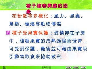  花粉散布多樣化 ： 風力 、 昆蟲、鳥類、蝙蝠等動物傳媒  種子受果實保護 ： 受精卵在子房中，隨著果實的成熟過程而發育，可受到保護，最後並可藉由果實吸引動物取食來協助散布 被子植物興盛的因素 
