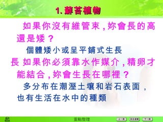  如果你沒有維管束 , 妳會長的高還是矮 ? 個體矮小或呈平鋪式生長  如果你必須靠水作媒介 , 精卵才能結合 , 妳會生長在哪裡 ? 多分布在潮溼土壤和岩石表面，也有生活在水中的種類 1. 蘚苔植物 