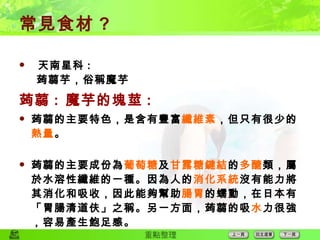 常見食材 ?  天南星科 :   蒟蒻芋，俗稱魔芋 蒟蒻 :  魔芋的塊莖 : 蒟蒻的主要特色，是含有豐富 纖維素 ，但只有很少的 熱量 。 蒟蒻的主要成份為 葡萄糖 及 甘露糖鍵結 的 多醣 類，屬於水溶性纖維的一種。因為人的 消化系統 沒有能力將其消化和吸收，因此能夠幫助 腸 胃 的蠕動，在日本有「胃腸清道伕」之稱。另一方面，蒟蒻的吸 水 力很強，容易產生飽足感。 