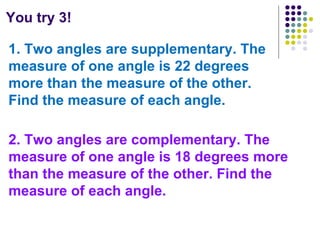 You try 3! 1. Two angles are supplementary. The measure of one angle is 22 degrees more than the measure of the other. Find the measure of each angle. 2. Two angles are complementary. The measure of one angle is 18 degrees more than the measure of the other. Find the measure of each angle.