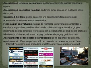 Accesibilidad temporal permanente: podemos utilizar de manera continua o
rápida.
Accesibilidad geográfica mundial: podemos tener acceso en cualquier parte
del mundo.
Capacidad ilimitada: puede contener una cantidad ilimitada de material.
Además de los enlaces a otros contenidos.
Financiación en evolución: ya que de momento la mayoría de contenidos y
canales son gratuitos y se financian con la publicidad o gracias a los grupos
multimedia que los ostentan, Pero esto podría evolucionar, al igual que la prensa o
televisión por Internet, a formas de pago, mixtas (de pago y gratuitas), etc.
Abaratamiento de los costos de producción: al no depender de antenas,
repetidores, etc. Para los podcast sólo se necesita un ordenador, conexión a
   Internet y un micro, una grabadora o teléfono móvil con grabador de mp3.
 