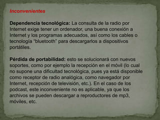 Inconvenientes

Dependencia tecnológica: La consulta de la radio por
Internet exige tener un ordenador, una buena conexión a
Internet y los programas adecuados, así como los cables o
tecnología “bluetooth” para descargarlos a dispositivos
portátiles.

Pérdida de portabilidad: esto se solucionará con nuevos
soportes, como por ejemplo la recepción en el móvil (lo cual
no supone una dificultad tecnológica, pues ya está disponible
como receptor de radio analógica, como navegador por
Internet, recepción de televisión, etc.). En el caso de los
podcast, este inconveniente no es aplicable, ya que los
archivos se pueden descargar a reproductores de mp3,
móviles, etc.
 