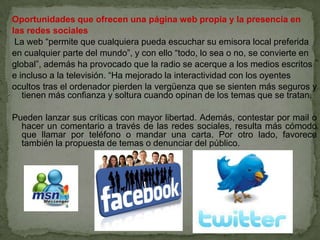 Oportunidades que ofrecen una página web propia y la presencia en
las redes sociales
 La web “permite que cualquiera pueda escuchar su emisora local preferida
en cualquier parte del mundo”, y con ello “todo, lo sea o no, se convierte en
global”, además ha provocado que la radio se acerque a los medios escritos
e incluso a la televisión. “Ha mejorado la interactividad con los oyentes
ocultos tras el ordenador pierden la vergüenza que se sienten más seguros y
   tienen más confianza y soltura cuando opinan de los temas que se tratan.

Pueden lanzar sus críticas con mayor libertad. Además, contestar por mail o
  hacer un comentario a través de las redes sociales, resulta más cómodo
  que llamar por teléfono o mandar una carta. Por otro lado, favorece
  también la propuesta de temas o denunciar del público.
 