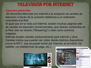 Aspectos generales
 Se denomina televisión por Internet a la recepción de canales de
televisión a través de la conexión telefónica a un ordenador
conectado a la Red.
Al igual que en la radio por Internet, existen muchas páginas web
de canales de televisión convencionales, que ofrecen contenidos en
la Red, bien en directo (“Streaming”) o bien como archivos
colgados.
Además existen canales exclusivamente para Internet y otros
Canales mixtos que pueden ser vistos desde distintos dispositivos
(como la MTV, que se puede recibir por Internet, en el móvil, vía
satélite, con plataformas de pago, etc.).

 