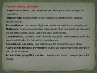 Características del medio
Inmediatez: el tiempo que necesita el periodista para editar y colgar los
contenidos.
Interactividad: existen chats, foros, votaciones, cuestionarios, correos,
encuestas, etc.
Personalización: se pueden elegir muchos de los servicios, contenidos, etc.
Multimedia: en muchas ocasiones disponen de otras informaciones para abrir
y/o descargar (texto, audio, vídeo, gráficos, animaciones).
Compatibilidad: consenso en el modo de exposición de contenidos en la red,
la compatibilidad entre dispositivos portátiles, etc.
Actualización constante: nos permite que los programas estén al día.
Accesibilidad temporal permanente: puede ser programado para siempre o
solo por el momento.
Accesibilidad geográfica mundial: permite el acceso en cualquier parte del
mundo.
 