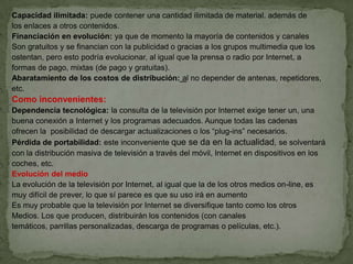 Capacidad ilimitada: puede contener una cantidad ilimitada de material. además de
los enlaces a otros contenidos.
Financiación en evolución: ya que de momento la mayoría de contenidos y canales
Son gratuitos y se financian con la publicidad o gracias a los grupos multimedia que los
ostentan, pero esto podría evolucionar, al igual que la prensa o radio por Internet, a
formas de pago, mixtas (de pago y gratuitas).
Abaratamiento de los costos de distribución: al no depender de antenas, repetidores,
etc.
Como inconvenientes:
Dependencia tecnológica: la consulta de la televisión por Internet exige tener un, una
buena conexión a Internet y los programas adecuados. Aunque todas las cadenas
ofrecen la posibilidad de descargar actualizaciones o los “plug-ins” necesarios.
Pérdida de portabilidad: este inconveniente que se da en la actualidad, se solventará
con la distribución masiva de televisión a través del móvil, Internet en dispositivos en los
coches, etc.
Evolución del medio
La evolución de la televisión por Internet, al igual que la de los otros medios on-line, es
muy difícil de prever, lo que sí parece es que su uso irá en aumento
Es muy probable que la televisión por Internet se diversifique tanto como los otros
Medios. Los que producen, distribuirán los contenidos (con canales
temáticos, parrillas personalizadas, descarga de programas o películas, etc.).
 