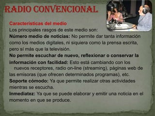 Características del medio
Los principales rasgos de este medio son:
Número medio de noticias: No permite dar tanta información
como los medios digitales, ni siquiera como la prensa escrita,
pero sí más que la televisión.
No permite escuchar de nuevo, reflexionar o conservar la
información con facilidad: Esto está cambiando con los
  nuevos receptores, radio on-line (streaming), páginas web de
las emisoras (que ofrecen determinados programas), etc.
Soporte cómodo: Ya que permite realizar otras actividades
mientras se escucha.
Inmediatez: Ya que se puede elaborar y emitir una noticia en el
momento en que se produce.
 