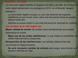 Evolución del medio
La revolución digital también ha llegado a la radio y por ello, en el futuro la
radio digital desbancará a la analógica en 2012, en el llamado “apagón
analógico”.
   La transmisión digital consigue un uso más eficiente del espectro
   radiofónico ya que donde antes cabía sola frecuencia ahora se pueden
   ofrecer hasta seis.
   Además se puede reducir a una sola frecuencia la nacional por cadena.
Las ventajas de la radio digital son:
Mayor calidad de sonido: No existen otras transferencias que puedan
distorsionar el sonido.
   Mejor uso de las ondas radiofónicas: Lo que implica la posibilidad de
   añadir más servicios y programas,
Desaparición de las interferencias: Las señales clásicas han sido
convertidas en dígitos binarios.
   No será necesario cambiar de sintonía para seguir escuchando una
   emisora mientras se viaja.
 