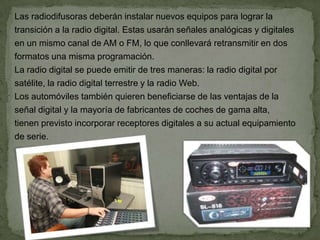Las radiodifusoras deberán instalar nuevos equipos para lograr la
transición a la radio digital. Estas usarán señales analógicas y digitales
en un mismo canal de AM o FM, lo que conllevará retransmitir en dos
formatos una misma programación.
La radio digital se puede emitir de tres maneras: la radio digital por
satélite, la radio digital terrestre y la radio Web.
Los automóviles también quieren beneficiarse de las ventajas de la
señal digital y la mayoría de fabricantes de coches de gama alta,
tienen previsto incorporar receptores digitales a su actual equipamiento
de serie.
 