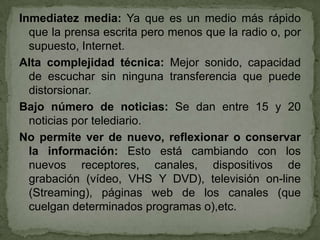 Inmediatez media: Ya que es un medio más rápido
  que la prensa escrita pero menos que la radio o, por
  supuesto, Internet.
Alta complejidad técnica: Mejor sonido, capacidad
  de escuchar sin ninguna transferencia que puede
  distorsionar.
Bajo número de noticias: Se dan entre 15 y 20
  noticias por telediario.
No permite ver de nuevo, reflexionar o conservar
  la información: Esto está cambiando con los
  nuevos receptores, canales, dispositivos de
  grabación (vídeo, VHS Y DVD), televisión on-line
  (Streaming), páginas web de los canales (que
  cuelgan determinados programas o),etc.
 