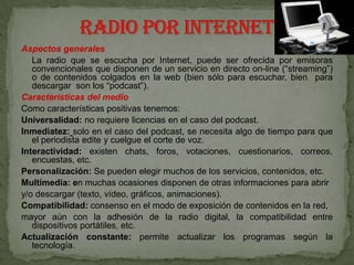Aspectos generales
   La radio que se escucha por Internet, puede ser ofrecida por emisoras
   convencionales que disponen de un servicio en directo on-line (“streaming”)
   o de contenidos colgados en la web (bien sólo para escuchar, bien para
   descargar son los “podcast”).
Características del medio
Como características positivas tenemos:
Universalidad: no requiere licencias en el caso del podcast.
Inmediatez: solo en el caso del podcast, se necesita algo de tiempo para que
   el periodista edite y cuelgue el corte de voz.
Interactividad: existen chats, foros, votaciones, cuestionarios, correos,
   encuestas, etc.
Personalización: Se pueden elegir muchos de los servicios, contenidos, etc.
Multimedia: en muchas ocasiones disponen de otras informaciones para abrir
y/o descargar (texto, vídeo, gráficos, animaciones).
Compatibilidad: consenso en el modo de exposición de contenidos en la red,
mayor aún con la adhesión de la radio digital, la compatibilidad entre
   dispositivos portátiles, etc.
Actualización constante: permite actualizar los programas según la
   tecnología.
 