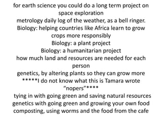 for earth science you could do a long term project on
                   space exploration
 metrology daily log of the weather, as a bell ringer.
  Biology: helping countries like Africa learn to grow
                crops more responsibly
                Biology: a plant project
            Biology: a humanitarian project
 how much land and resources are needed for each
                         person
  genetics, by altering plants so they can grow more
    *****I do not know what this is Tamara wrote
                     “nopers”****
tying in with going green and saving natural resources
genetics with going green and growing your own food
composting, using worms and the food from the cafe
 