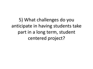 5) What challenges do you
anticipate in having students take
   part in a long term, student
        centered project?
 