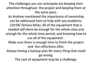 The challenges you can anticipate are keeping their
attention throughout the project and keeping them at
                    the same pace.
 As Andrew mentioned the importance of ownership
  can be addressed here to help with any problems.
   [19:04] Tamara Miles: All of the equipment that is
 needed will there be enough for the whole class and
enough for the whole time period, and knowing how to
              use all of the equipment .
 Make sure there is enough time to finish the project
               and the reflections after.
Always having a backup plan for every thing that could
                       go wrong.
      The cost of equipment may be a challenge.
 