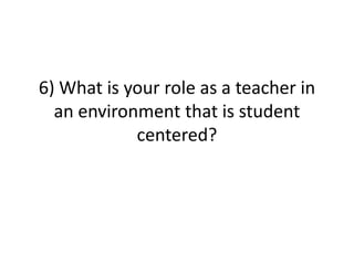 6) What is your role as a teacher in
  an environment that is student
            centered?
 