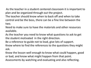 As the teacher in a student centered classroom it is important to
plan and be organized through out the project.
The teacher should know when to back off and when to take
control and be the boss, there can be a fine line between the
two.
Need to make sure to have the materials and other resources
available.
As the teacher you need to know what questions to ask to get
the student motivated in the right direction.
Be a reference to guide not to lead, give lots of support.
Know where to find the references to the questions they might
ask.
Know the lesson well enough to know what could happen, good
or bad, and know what might happen from that point.
Assessments by watching and evaluating and also reflecting.
 