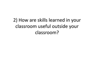 2) How are skills learned in your
 classroom useful outside your
          classroom?
 