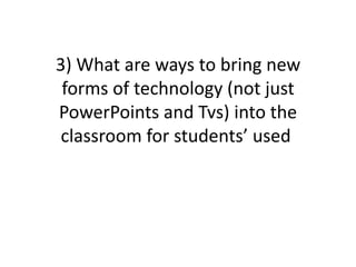 3) What are ways to bring new
 forms of technology (not just
PowerPoints and Tvs) into the
 classroom for students’ used
 