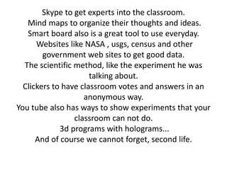 Skype to get experts into the classroom.
   Mind maps to organize their thoughts and ideas.
   Smart board also is a great tool to use everyday.
      Websites like NASA , usgs, census and other
        government web sites to get good data.
  The scientific method, like the experiment he was
                      talking about.
  Clickers to have classroom votes and answers in an
                    anonymous way.
You tube also has ways to show experiments that your
                 classroom can not do.
             3d programs with holograms...
      And of course we cannot forget, second life.
 