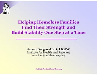 Helping Homeless Families
    Find Their Strength and
Build Stability One Step at a Time


       Susan Dargon-Hart, LICSW
      Institute for Health and Recovery
          susanhart@healthrecovery.org




             Institute for Health and Recovery
 