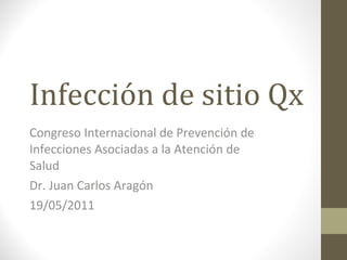 Infección de sitio Qx Congreso Internacional de Prevención de Infecciones Asociadas a la Atención de Salud Dr. Juan Carlos Aragón 19/05/2011 