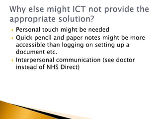    Personal touch might be needed
   Quick pencil and paper notes might be more
    accessible than logging on setting up a
    document etc.
   Interpersonal communication (see doctor
    instead of NHS Direct)
 