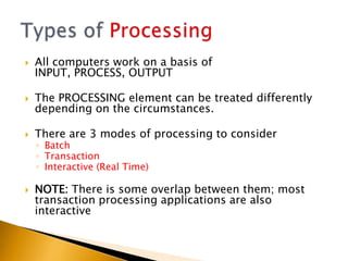    All computers work on a basis of
    INPUT, PROCESS, OUTPUT

   The PROCESSING element can be treated differently
    depending on the circumstances.

   There are 3 modes of processing to consider
    ◦ Batch
    ◦ Transaction
    ◦ Interactive (Real Time)

   NOTE: There is some overlap between them; most
    transaction processing applications are also
    interactive
 