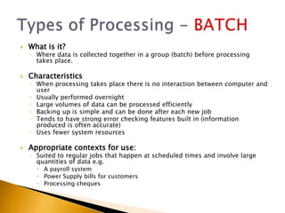   What is it?
    ◦ Where data is collected together in a group (batch) before processing
      takes place.

   Characteristics
    ◦ When processing takes place there is no interaction between computer and
      user
    ◦ Usually performed overnight
    ◦ Large volumes of data can be processed efficiently
    ◦ Backing up is simple and can be done after each new job
    ◦ Tends to have strong error checking features built in (information
      produced is often accurate)
    ◦ Uses fewer system resources

   Appropriate contexts for use:
    ◦ Suited to regular jobs that happen at scheduled times and involve large
      quantities of data e.g.
       A payroll system
       Power Supply bills for customers
       Processing cheques
 