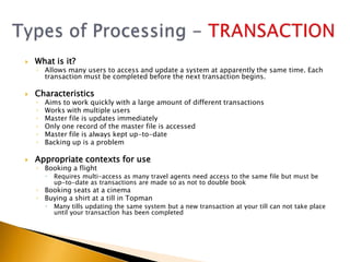    What is it?
    ◦ Allows many users to access and update a system at apparently the same time. Each
      transaction must be completed before the next transaction begins.

   Characteristics
    ◦   Aims to work quickly with a large amount of different transactions
    ◦   Works with multiple users
    ◦   Master file is updates immediately
    ◦   Only one record of the master file is accessed
    ◦   Master file is always kept up-to-date
    ◦   Backing up is a problem

   Appropriate contexts for use
    ◦ Booking a flight
           Requires multi-access as many travel agents need access to the same file but must be
            up-to-date as transactions are made so as not to double book
    ◦ Booking seats at a cinema
    ◦ Buying a shirt at a till in Topman
           Many tills updating the same system but a new transaction at your till can not take place
            until your transaction has been completed
 