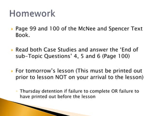    Page 99 and 100 of the McNee and Spencer Text
    Book.

   Read both Case Studies and answer the ‘End of
    sub-Topic Questions’ 4, 5 and 6 (Page 100)

   For tomorrow’s lesson (This must be printed out
    prior to lesson NOT on your arrival to the lesson)

    ◦ Thursday detention if failure to complete OR failure to
      have printed out before the lesson
 