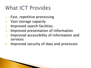 1.   Fast, repetitive processing
2.   Vast storage capacity
3.   Improved search facilities
4.   Improved presentation of information
5.   Improved accessibility of information and
     services
6.   Improved security of data and processes
 