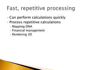  Can perform calculations quickly
 Process repetitive calculations
     Mapping DNA
     Financial management
     Rendering 3D
 