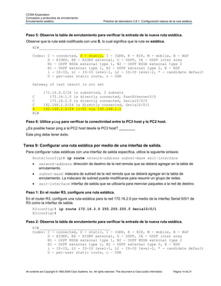 CCNA Exploration
 Conceptos y protocolos de enrutamiento:
 Enrutamiento estático                                               Práctica de laboratorio 2.8.1: Configuración básica de la ruta estática



 Paso 5: Observe la tabla de enrutamiento para verificar la entrada de la nueva ruta estática.
 Observe que la ruta está codificada con una S, lo cual significa que la ruta es estática.
      R2#_________________________________

      Codes: C - connected, S - static, I - IGRP, R - RIP, M - mobile, B - BGP
             D - EIGRP, EX - EIGRP external, O - OSPF, IA - OSPF inter area
             N1 - OSPF NSSA external type 1, N2 - OSPF NSSA external type 2
             E1 - OSPF external type 1, E2 - OSPF external type 2, E - EGP
             i - IS-IS, L1 - IS-IS level-1, L2 - IS-IS level-2, * - candidate default
             U - per-user static route, o - ODR

      Gateway of last resort is not set

                172.16.0.0/24 is subnetted, 2 subnets
      C            172.16.1.0 is directly connected, FastEthernet0/0
      C            172.16.2.0 is directly connected, Serial0/0/0
      C         192.168.1.0/24 is directly connected, Serial0/0/1
      S         192.168.2.0/24 [1/0] via 192.168.1.1
      R2#

 Paso 6: Utilice ping para verificar la conectividad entre la PC3 host y la PC2 host.
 ¿Es posible hacer ping a la PC2 host desde la PC3 host? ________
 Este ping debe tener éxito.


Tarea 9: Configurar una ruta estática por medio de una interfaz de salida.
 Para configurar rutas estáticas con una interfaz de salida específica, utilice la siguiente sintaxis:
      Router(config)# ip route network-address subnet-mask exit-interface
      •     network-address: dirección de destino de la red remota que se deberá agregar en la tabla de
            enrutamiento.
      •     subnet-mask: máscara de subred de la red remota que se deberá agregar en la tabla de
            enrutamiento. La máscara de subred puede modificarse para resumir un grupo de redes.
      •     exit-interface: interfaz de salida que se utilizaría para reenviar paquetes a la red de destino.

 Paso 1: En el router R3, configure una ruta estática.
 En el router R3, configure una ruta estática para la red 172.16.2.0 por medio de la interfaz Serial 0/0/1 de
 R3 como la interfaz de salida.
      R3(config)# ip route 172.16.2.0 255.255.255.0 Serial0/0/1
      R3(config)#

 Paso 2: Observe la tabla de enrutamiento para verificar la entrada de la nueva ruta estática.
      R3#_________________________________
      Codes: C - connected, S - static, I - IGRP, R - RIP, M - mobile, B - BGP
             D - EIGRP, EX - EIGRP external, O - OSPF, IA - OSPF inter area
             N1 - OSPF NSSA external type 1, N2 - OSPF NSSA external type 2
             E1 - OSPF external type 1, E2 - OSPF external type 2, E - EGP
             i - IS-IS, L1 - IS-IS level-1, L2 - IS-IS level-2, * - candidate default
             U - per-user static route, o – ODR




 All contents are Copyright © 1992-2009 Cisco Systems, Inc. All rights reserved. This document is Cisco public information.   Página 14 de 21
 