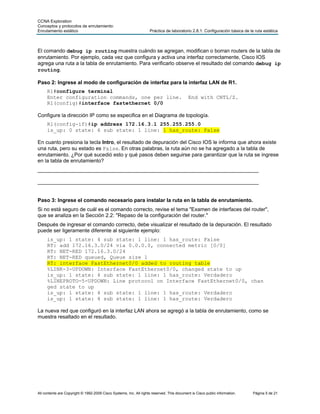 CCNA Exploration
Conceptos y protocolos de enrutamiento:
Enrutamiento estático                                               Práctica de laboratorio 2.8.1: Configuración básica de la ruta estática



El comando debug ip routing muestra cuándo se agregan, modifican o borran routers de la tabla de
enrutamiento. Por ejemplo, cada vez que configura y activa una interfaz correctamente, Cisco IOS
agrega una ruta a la tabla de enrutamiento. Para verificarlo observe el resultado del comando debug ip
routing.

Paso 2: Ingrese al modo de configuración de interfaz para la interfaz LAN de R1.
     R1#configure terminal
     Enter configuration commands, one per line.                                            End with CNTL/Z.
     R1(config)#interface fastethernet 0/0

Configure la dirección IP como se especifica en el Diagrama de topología.
     R1(config-if)#ip address 172.16.3.1 255.255.255.0
     is_up: 0 state: 6 sub state: 1 line: 1 has_route: False

En cuanto presiona la tecla Intro, el resultado de depuración del Cisco IOS le informa que ahora existe
una ruta, pero su estado es False. En otras palabras, la ruta aún no se ha agregado a la tabla de
enrutamiento. ¿Por qué sucedió esto y qué pasos deben seguirse para garantizar que la ruta se ingrese
en la tabla de enrutamiento?
____________________________________________________________________________

____________________________________________________________________________


Paso 3: Ingrese el comando necesario para instalar la ruta en la tabla de enrutamiento.
Si no está seguro de cuál es el comando correcto, revise el tema "Examen de interfaces del router",
que se analiza en la Sección 2.2: "Repaso de la configuración del router."
Después de ingresar el comando correcto, debe visualizar el resultado de la depuración. El resultado
puede ser ligeramente diferente al siguiente ejemplo:
     is_up: 1 state: 4 sub state: 1 line: 1 has_route: False
     RT: add 172.16.3.0/24 via 0.0.0.0, connected metric [0/0]
     RT: NET-RED 172.16.3.0/24
     RT: NET-RED queued, Queue size 1
     RT: interface FastEthernet0/0 added to routing table
     %LINK-3-UPDOWN: Interface FastEthernet0/0, changed state to up
     is_up: 1 state: 4 sub state: 1 line: 1 has_route: Verdadero
     %LINEPROTO-5-UPDOWN: Line protocol on Interface FastEthernet0/0, chan
     ged state to up
     is_up: 1 state: 4 sub state: 1 line: 1 has_route: Verdadero
     is_up: 1 state: 4 sub state: 1 line: 1 has_route: Verdadero

La nueva red que configuró en la interfaz LAN ahora se agregó a la tabla de enrutamiento, como se
muestra resaltado en el resultado.




All contents are Copyright © 1992-2009 Cisco Systems, Inc. All rights reserved. This document is Cisco public information.   Página 5 de 21
 