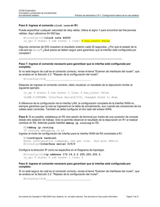 CCNA Exploration
Conceptos y protocolos de enrutamiento:
Enrutamiento estático                                               Práctica de laboratorio 2.8.1: Configuración básica de la ruta estática



Paso 6: Ingrese el comando clock rate en R1.
Puede especificar cualquier velocidad de reloj válida. Utilice el signo ? para encontrar las frecuencias
válidas. Aquí utilizamos 64 000 bps.
     R1(config-if)#clock rate 64000
     is_up: 0 state: 0 sub state: 1 line: 0 has_route: False

Algunas versiones de IOS muestran el resultado anterior cada 30 segundos. ¿Por qué el estado de la
ruta aún es False? ¿Qué pasos se deben seguir para garantizar que la interfaz esté configurada por
completo?
_______________________________________________________________________

Paso 7: Ingrese el comando necesario para garantizar que la interfaz está configurada por
completo.
Si no está seguro de cuál es el comando correcto, revise el tema "Examen de interfaces del router", que
se analiza en la Sección 2.2: "Repaso de la configuración del router".
     R1(config-if)#_____________________________

Después de ingresar el comando correcto, debe visualizar un resultado de la depuración similar al
siguiente ejemplo:
     is_up: 0 state: 0 sub state: 1 line: 0 has_route: False
     %LINK-3-UPDOWN: Interface Serial0/0/0, changed state to down

A diferencia de la configuración de la interfaz LAN, la configuración completa de la interfaz WAN no
siempre garantiza que la ruta se ingresará en la tabla de enrutamiento, aun cuando las conexiones de los
cables sean correctas. También se debe configurar el otro lado del enlace WAN.

Paso 8: Si es posible, establezca en R2 otra sesión de terminal por medio de una conexión de consola
desde otra estación de trabajo. Esto le permite observar el resultado de la depuración en R1 al realizar
cambios en R2. Además puede habilitar debug ip routing en R2.
    R2#debug ip routing
    IP routing debugging is on
Ingrese al modo de configuración de interfaz para la interfaz WAN de R2 conectada a R1.
     R2#configure terminal
     Enter configuration commands, one per line.                                            End with CNTL/Z.
     R2(config)#interface serial 0/0/0

Configure la dirección IP como se especifica en el Diagrama de topología.
     R2(config-if)#ip address 172.16.2.2 255.255.255.0
     is_up: 0 state: 6 sub state: 1 line: 0

Paso 9: Ingrese el comando necesario para garantizar que la interfaz está configurada por
completo.
Si no está seguro de cuál es el comando correcto, revise el tema "Examen de interfaces del router", que
se analiza en la Sección 2.2: "Repaso de la configuración del router".
     R2(config-if)#_____________________________




All contents are Copyright © 1992-2009 Cisco Systems, Inc. All rights reserved. This document is Cisco public information.   Página 7 de 21
 